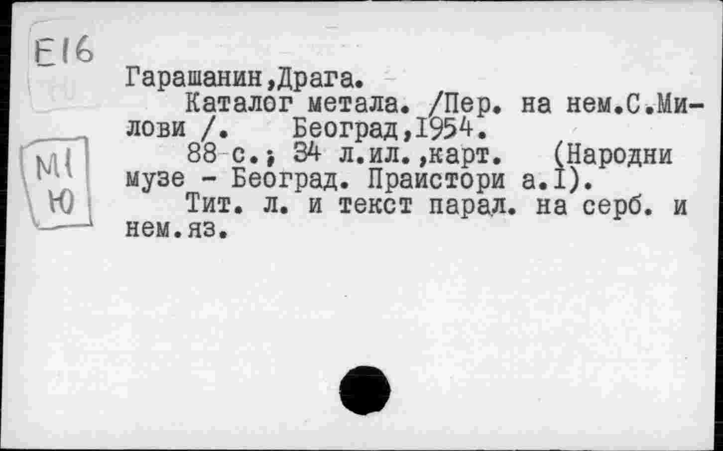 ﻿LIÉ)
ю
Гарашанин,Драга.
Каталог метала. /Пер. на нем.С.Ми-лови /. Београд,1954.
88 с.} 34 л.ил.»карт. (Пародии музе - Београд. Праистори а.1).
Тит. л. и текст парал. на серб, и нем.яз.